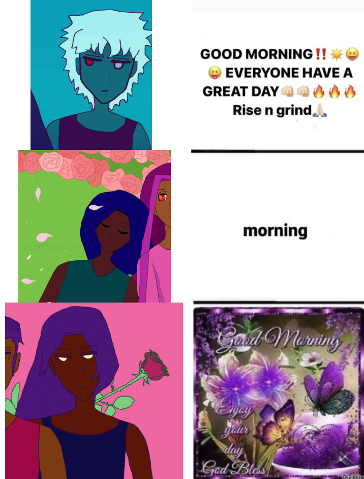 layla with a memey smile face, silver hair, red and silver eyes and a black tanktop going: GOOD MORNING !!! EXCLAMATION POINTS. TONGUE OUT EMOJIS. EXPLOSION. EVERYONE HAVE A GREAT DAY. WHITE PERSON FISTBUMPS FIRE ICONS. RISE N GRIND. WHITE PERSON HANDS TOGETHER.

antonio with brown skin, closed eyes and blue hair like waves says 'morning.'

fernando with brown skin, falling dark hair and a rose behind him says: 'good morning. enjoy your day God Bless.' with extremely elaborate violet flowers, butterflies, and wonderful '90's-style computer graphics greenery everywhere.